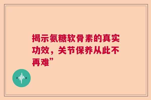 揭示氨糖软骨素的真实功效，关节保养从此不再难”