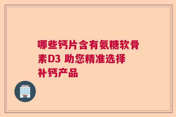 哪些钙片含有氨糖软骨素D3 助您精准选择补钙产品