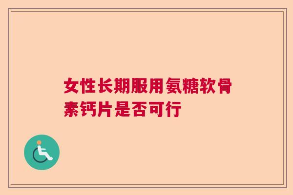 女性长期服用氨糖软骨素钙片是否可行 女性长期服用氨糖软骨素钙片是否可行