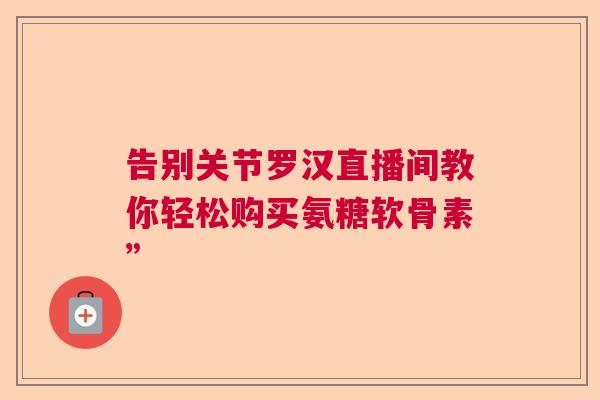 告别关节罗汉直播间教你轻松购买氨糖软骨素”