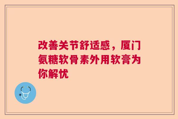 改善关节舒适感，厦门氨糖软骨素外用软膏为你解忧