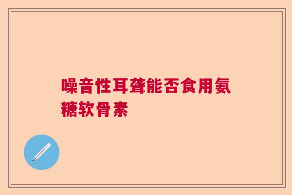 噪音性耳聋能否食用氨糖软骨素