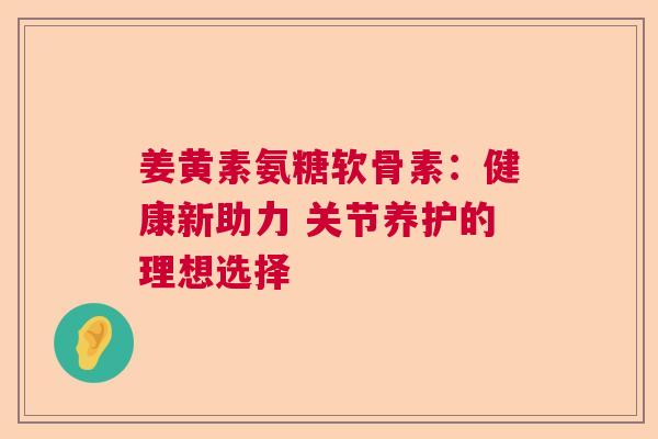 姜黄素氨糖软骨素:健康新助力 关节养护的理想选择 姜黄素氨糖软骨素:健康新助力 关节养护的理想选择