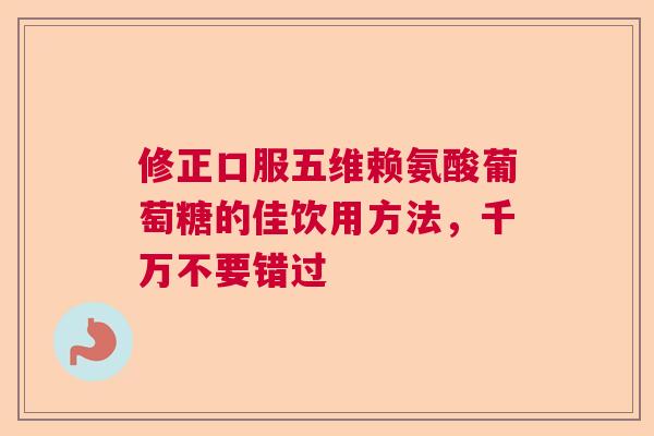 修正口服五维赖氨酸葡萄糖的佳饮用方法,千万不要错过 修正口服五维赖氨酸葡萄糖的佳饮用方法,千万不要错过