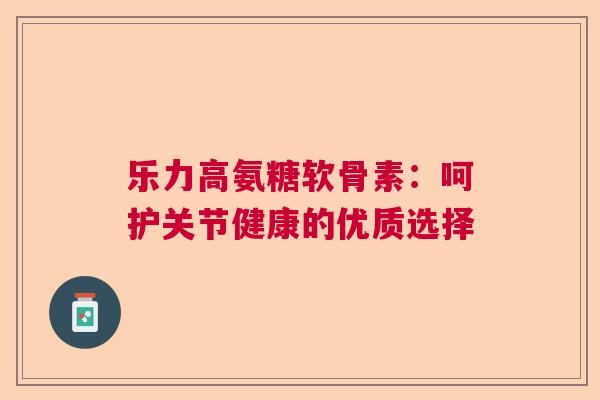 乐力高氨糖软骨素:呵护关节健康的优质选择 乐力高氨糖软骨素:呵护关节健康的优质选择