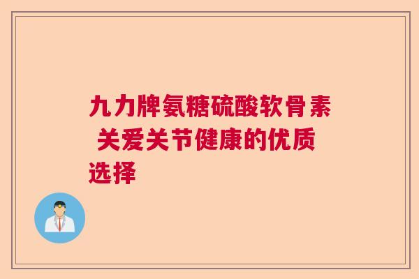 九力牌氨糖硫酸软骨素 关爱关节健康的优质选择 九力牌氨糖硫酸软骨素 关爱关节健康的优质选择