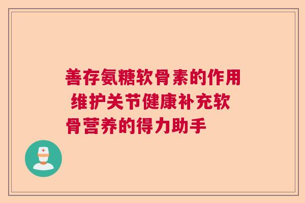 善存氨糖软骨素的作用 维护关节健康补充软骨营养的得力助手