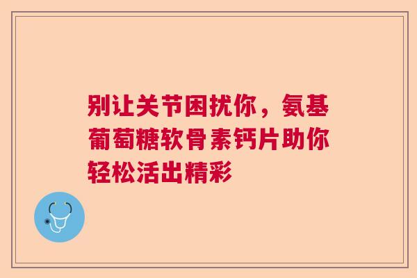 别让关节困扰你，氨基葡萄糖软骨素钙片助你轻松活出精彩