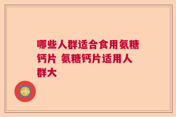 哪些人群适合食用氨糖钙片 氨糖钙片适用人群大 哪些人群适合食用氨糖钙片 氨糖钙片适用人群大