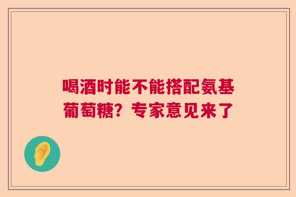 喝酒时能不能搭配氨基葡萄糖？专家意见来了