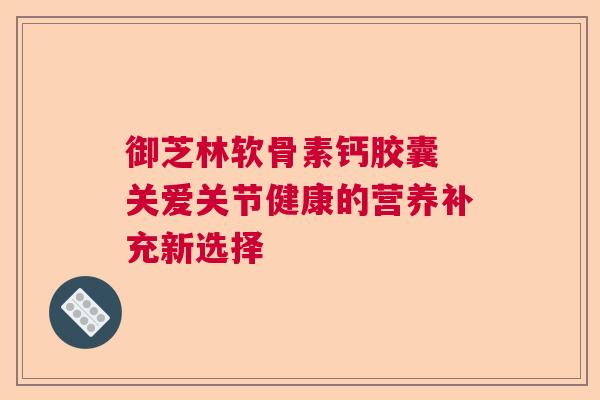 御芝林软骨素钙胶囊 关爱关节健康的营养补充新选择