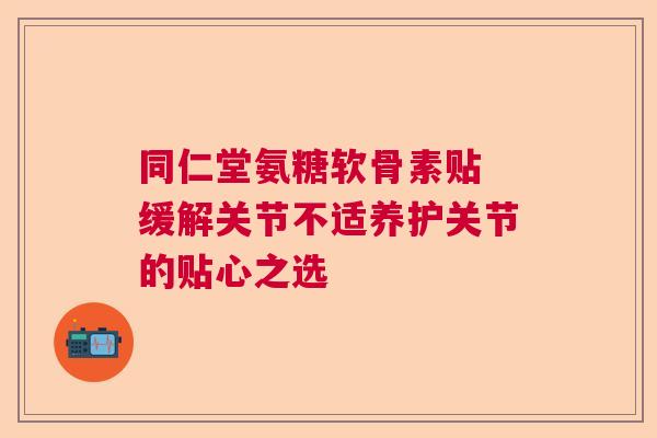 同仁堂氨糖软骨素贴 缓解关节不适养护关节的贴心之选