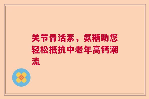 关节骨活素，氨糖助您轻松抵抗中老年高钙潮流