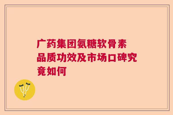 广药集团氨糖软骨素 品质功效及市场口碑究竟如何 广药集团氨糖软骨素 品质功效及市场口碑究竟如何