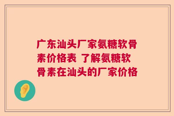 广东汕头厂家氨糖软骨素价格表 了解氨糖软骨素在汕头的厂家价格 广东汕头厂家氨糖软骨素价格表 了解氨糖软骨素在汕头的厂家价格