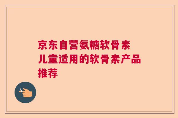 京东自营氨糖软骨素 儿童适用的软骨素产品推荐