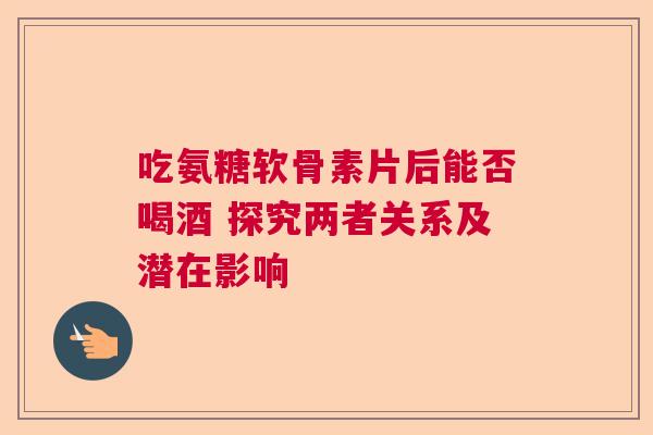 吃氨糖软骨素片后能否喝酒 探究两者关系及潜在影响