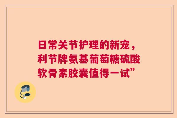 日常关节护理的新宠，利节牌氨基葡萄糖硫酸软骨素胶囊值得一试”