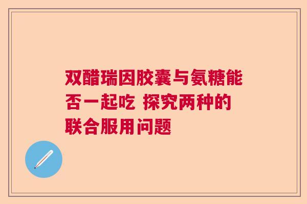 双醋瑞因胶囊与氨糖能否一起吃 探究两种的联合服用问题