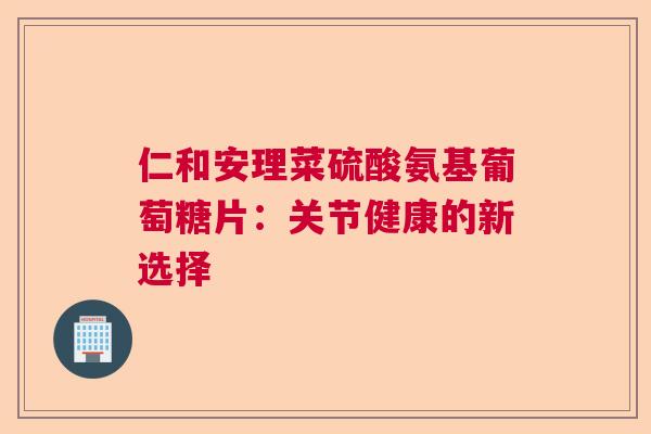 仁和安理菜硫酸氨基葡萄糖片:关节健康的新选择 仁和安理菜硫酸氨基葡萄糖片:关节健康的新选择