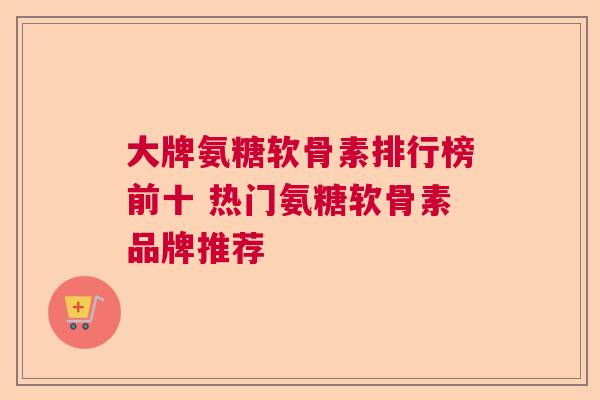 大牌氨糖软骨素排行榜前十 热门氨糖软骨素品牌推荐