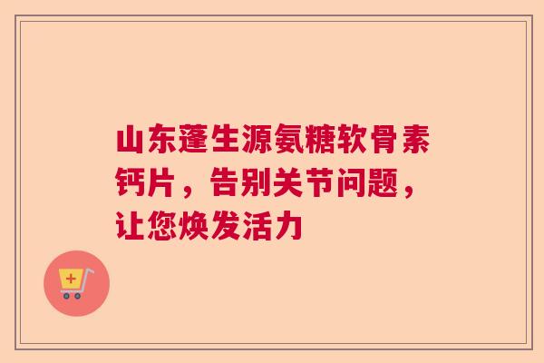 山东蓬生源氨糖软骨素钙片，告别关节问题，让您焕发活力