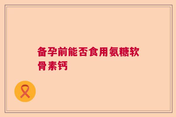 备孕前能否食用氨糖软骨素钙
