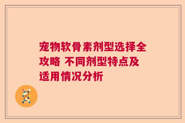 宠物软骨素剂型选择全攻略 不同剂型特点及适用情况分析