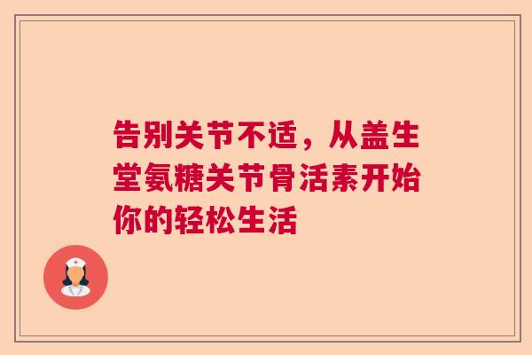 告别关节不适，从盖生堂氨糖关节骨活素开始你的轻松生活