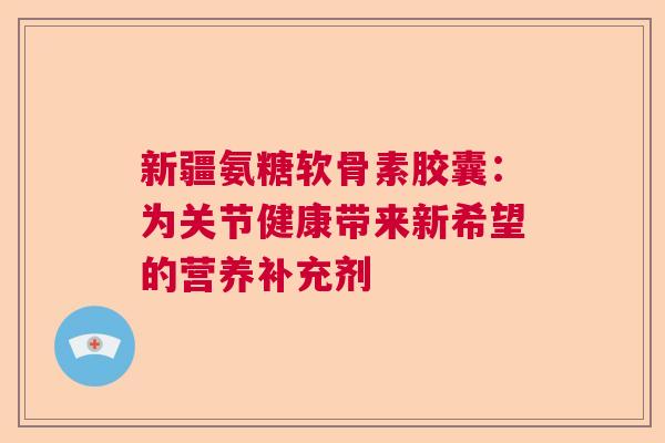 新疆氨糖软骨素胶囊:为关节健康带来新希望的营养补充剂 新疆氨糖软骨素胶囊:为关节健康带来新希望的营养补充剂