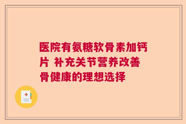 医院有氨糖软骨素加钙片 补充关节营养改善骨健康的理想选择
