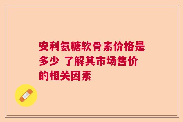 安利氨糖软骨素价格是多少 了解其市场售价的相关因素 安利氨糖软骨素价格是多少 了解其市场售价的相关因素