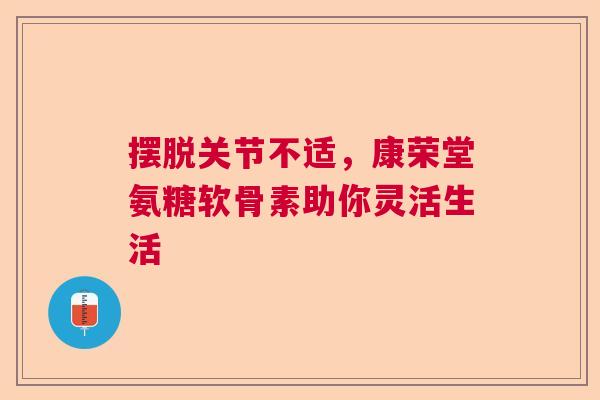 摆脱关节不适，康荣堂氨糖软骨素助你灵活生活