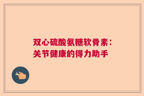双心硫酸氨糖软骨素:关节健康的得力助手 双心硫酸氨糖软骨素:关节健康的得力助手