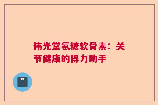 伟光堂氨糖软骨素：关节健康的得力助手