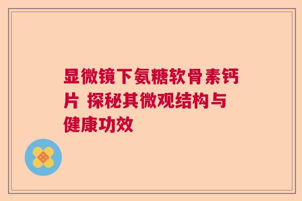 显微镜下氨糖软骨素钙片 探秘其微观结构与健康功效