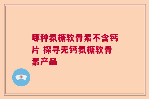 哪种氨糖软骨素不含钙片 探寻无钙氨糖软骨素产品 哪种氨糖软骨素不含钙片 探寻无钙氨糖软骨素产品
