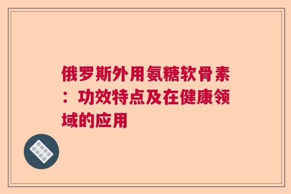 俄罗斯外用氨糖软骨素：功效特点及在健康领域的应用