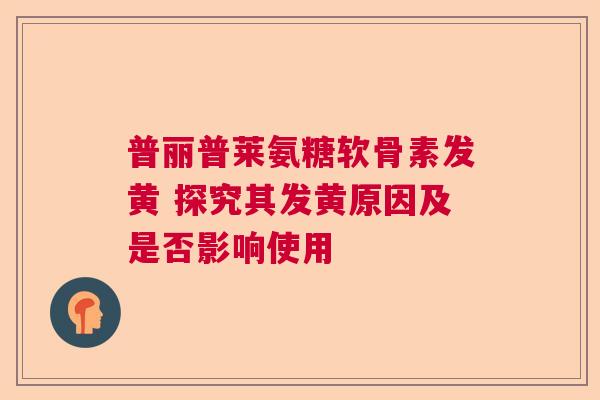 普丽普莱氨糖软骨素发黄 探究其发黄原因及是否影响使用