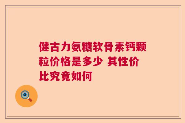 健古力氨糖软骨素钙颗粒价格是多少 其性价比究竟如何