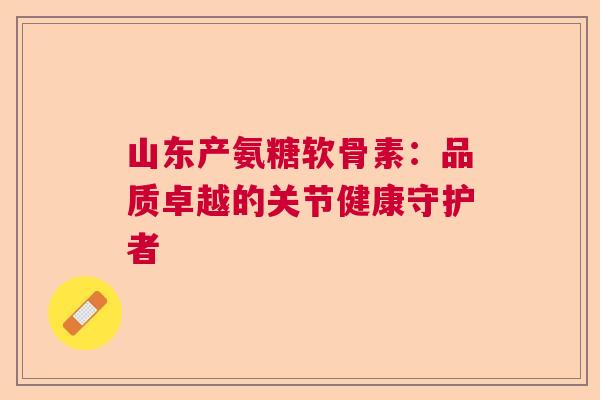 山东产氨糖软骨素：品质卓越的关节健康守护者