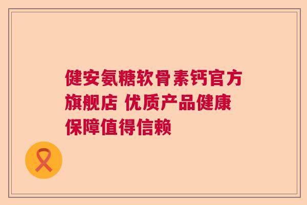 健安氨糖软骨素钙官方旗舰店 优质产品健康保障值得信赖