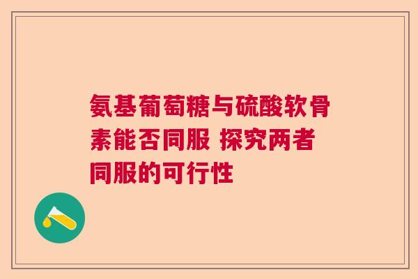 氨基葡萄糖与硫酸软骨素能否同服 探究两者同服的可行性