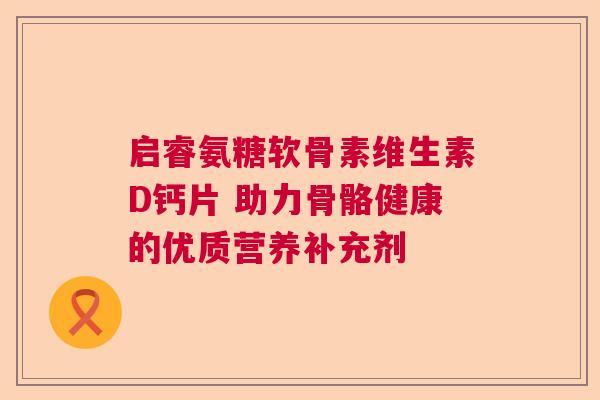 启睿氨糖软骨素维生素D钙片 助力骨骼健康的优质营养补充剂