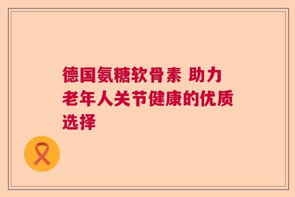 德国氨糖软骨素 助力老年人关节健康的优质选择 德国氨糖软骨素 助力老年人关节健康的优质选择