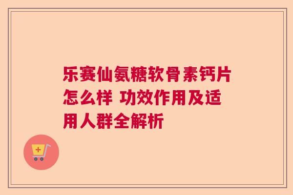 乐赛仙氨糖软骨素钙片怎么样 功效作用及适用人群全解析 乐赛仙氨糖软骨素钙片怎么样 功效作用及适用人群全解析