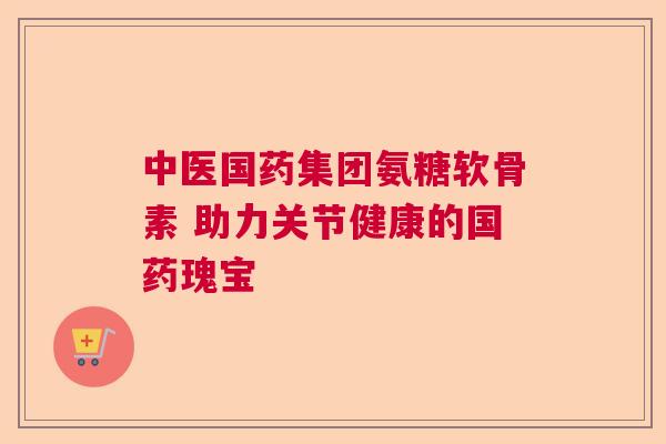 中医国药集团氨糖软骨素 助力关节健康的国药瑰宝