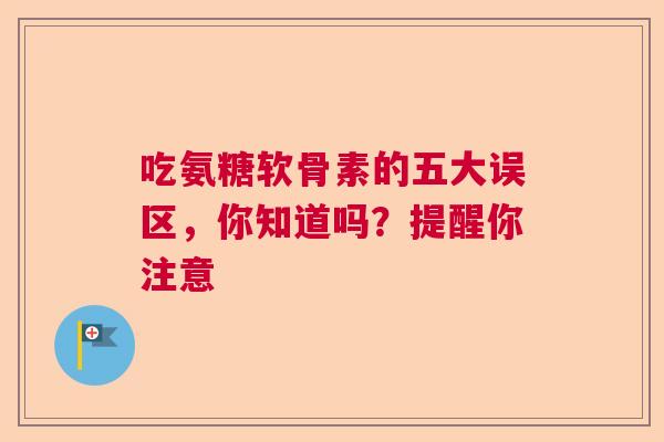 吃氨糖软骨素的五大误区，你知道吗？提醒你注意