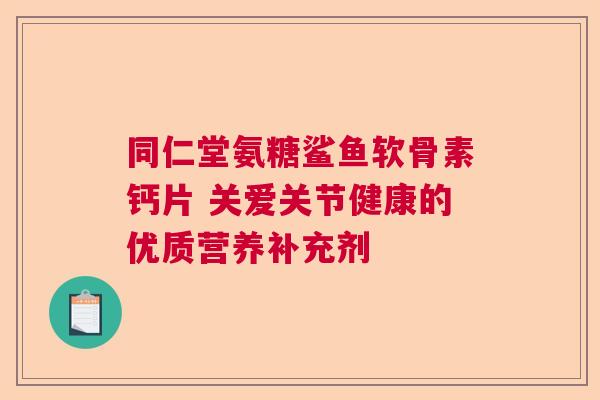 同仁堂氨糖鲨鱼软骨素钙片 关爱关节健康的优质营养补充剂