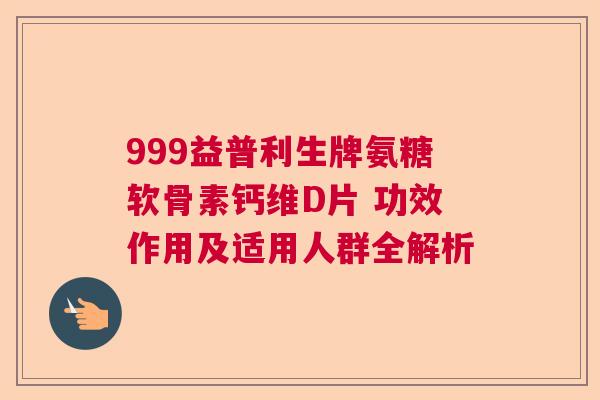 999益普利生牌氨糖软骨素钙维D片 功效作用及适用人群全解析